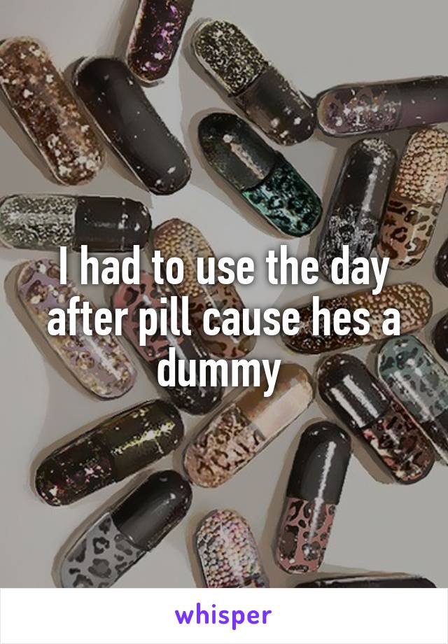 I had to use the day after pill cause hes a dummy 