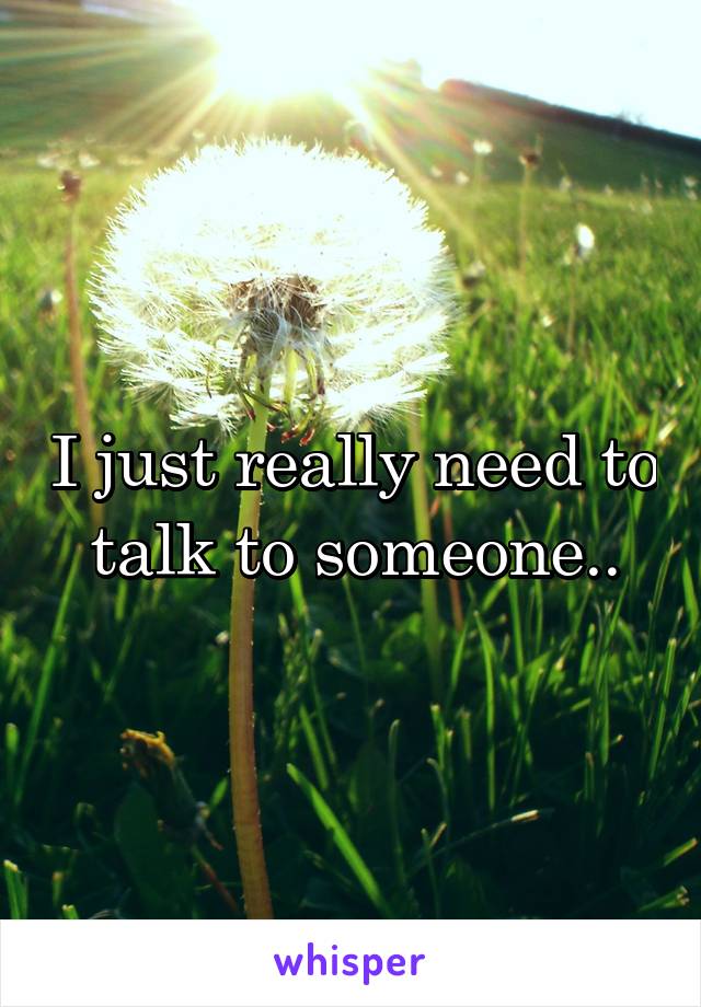 I just really need to talk to someone..