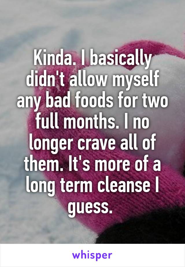 Kinda. I basically didn't allow myself any bad foods for two full months. I no longer crave all of them. It's more of a long term cleanse I guess. 