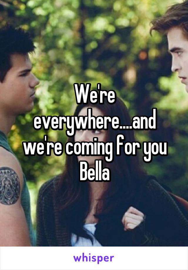 We're everywhere....and we're coming for you Bella