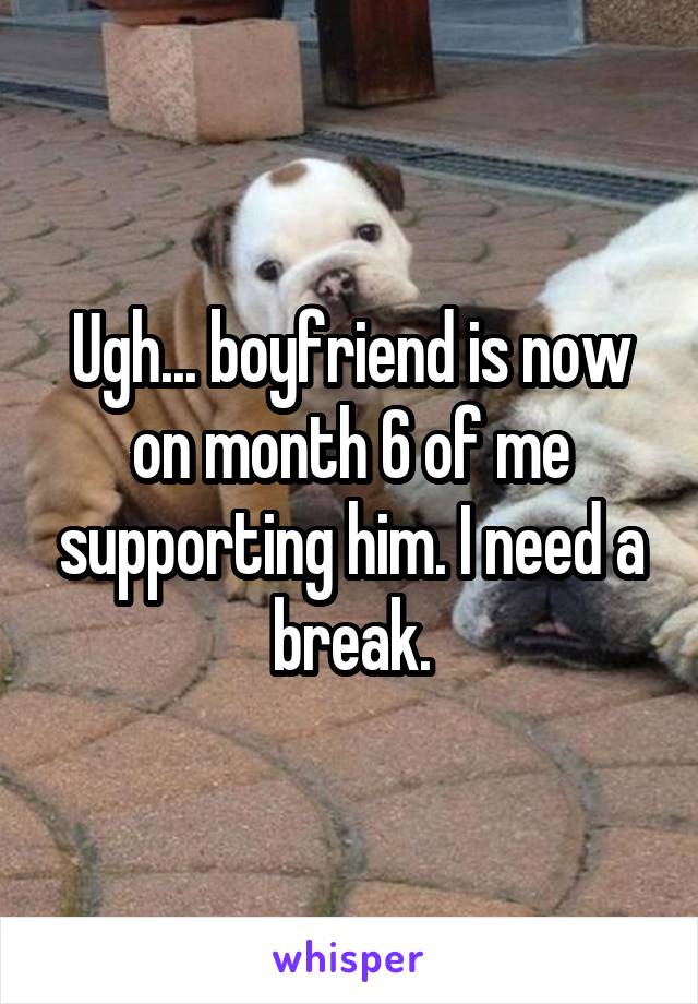 Ugh... boyfriend is now on month 6 of me supporting him. I need a break.