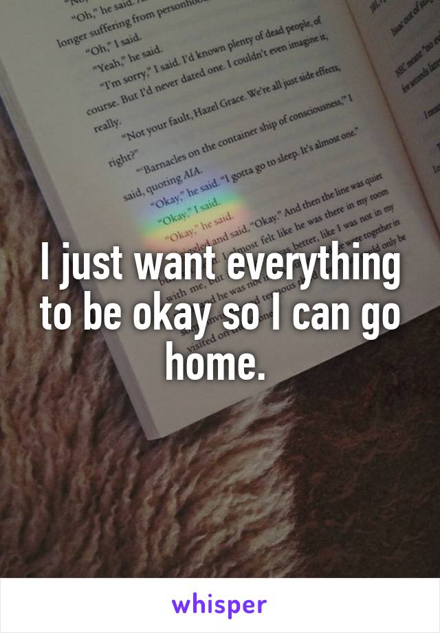 I just want everything to be okay so I can go home. 