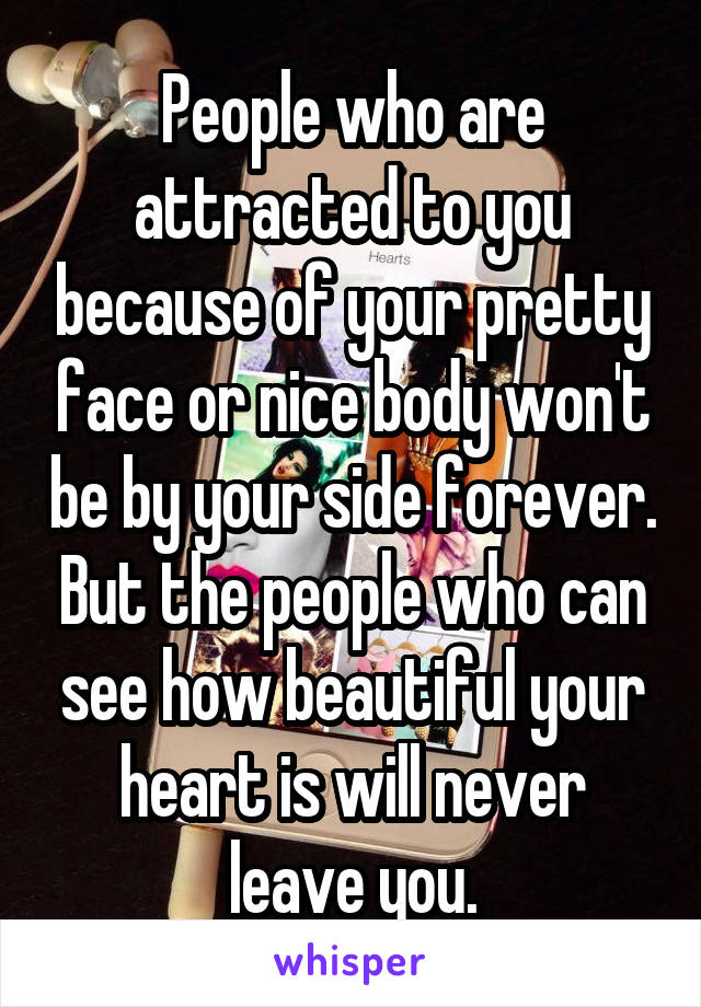 People who are attracted to you because of your pretty face or nice body won't be by your side forever. But the people who can see how beautiful your heart is will never leave you.