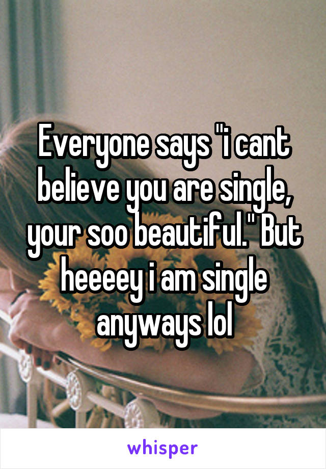 Everyone says "i cant believe you are single, your soo beautiful." But heeeey i am single anyways lol