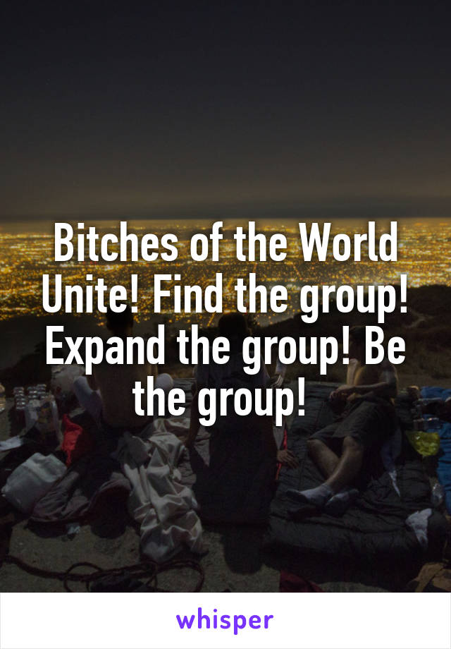 Bitches of the World Unite! Find the group! Expand the group! Be the group! 