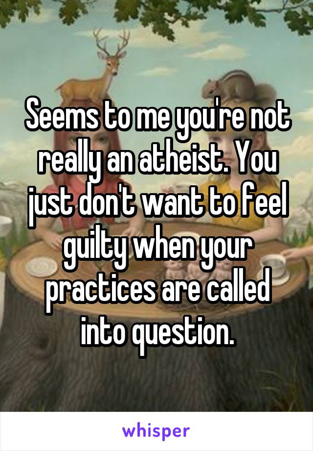 Seems to me you're not really an atheist. You just don't want to feel guilty when your practices are called into question.