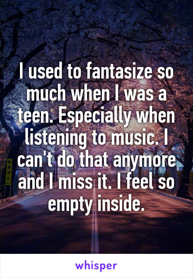 I used to fantasize so much when I was a teen. Especially when listening to music. I can't do that anymore and I miss it. I feel so empty inside.