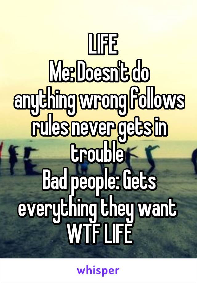   LIFE
Me: Doesn't do anything wrong follows rules never gets in trouble 
Bad people: Gets everything they want 
WTF LIFE