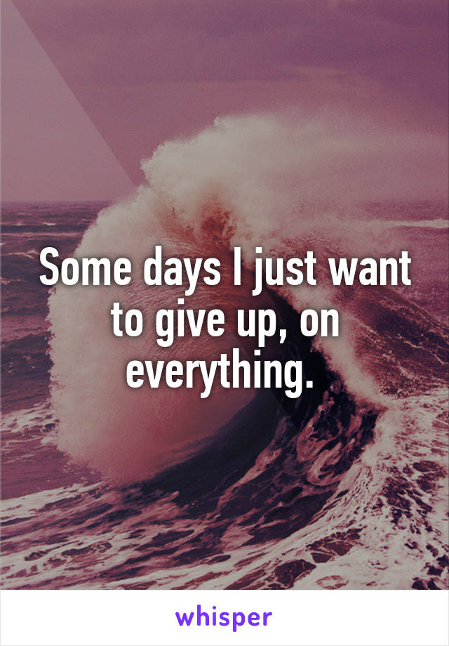 Some days I just want to give up, on everything. 