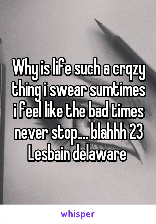 Why is life such a crqzy thing i swear sumtimes i feel like the bad times never stop.... blahhh 23 Lesbain delaware 