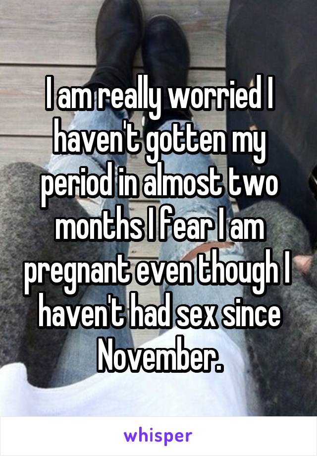 I am really worried I haven't gotten my period in almost two months I fear I am pregnant even though I  haven't had sex since November.