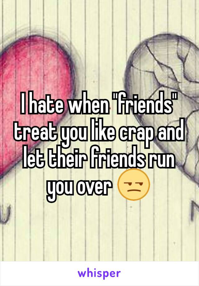 I hate when "friends" treat you like crap and let their friends run you over 😒