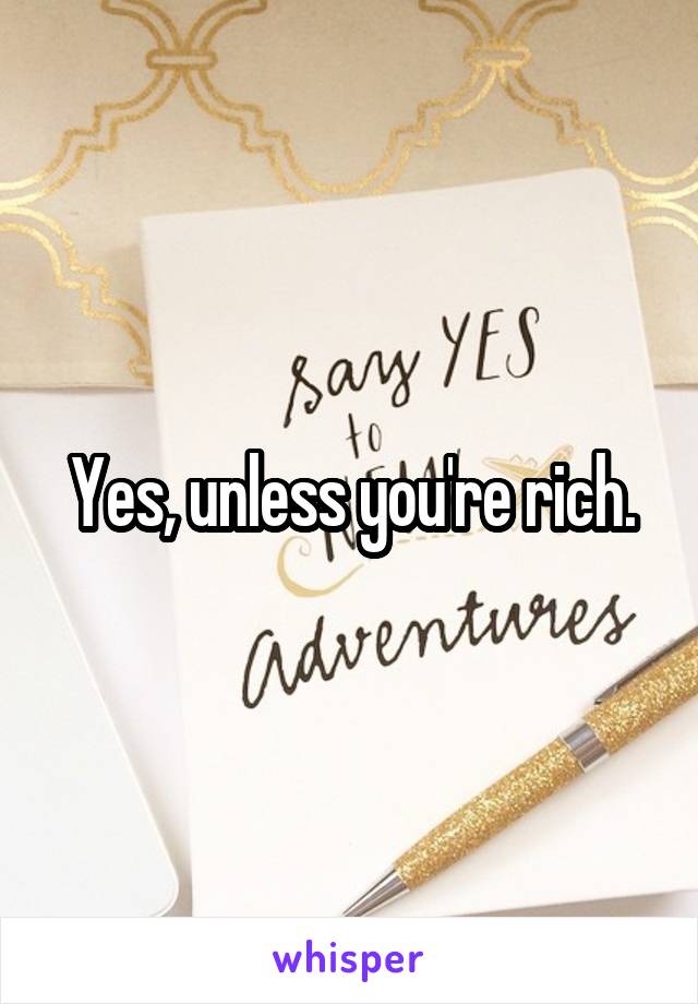 Yes, unless you're rich.