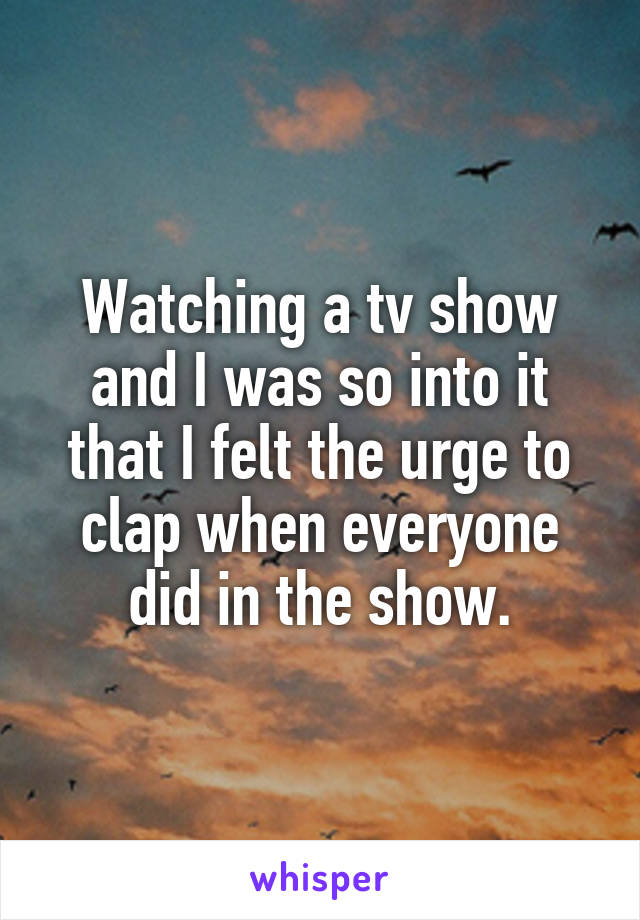 Watching a tv show and I was so into it that I felt the urge to clap when everyone did in the show.