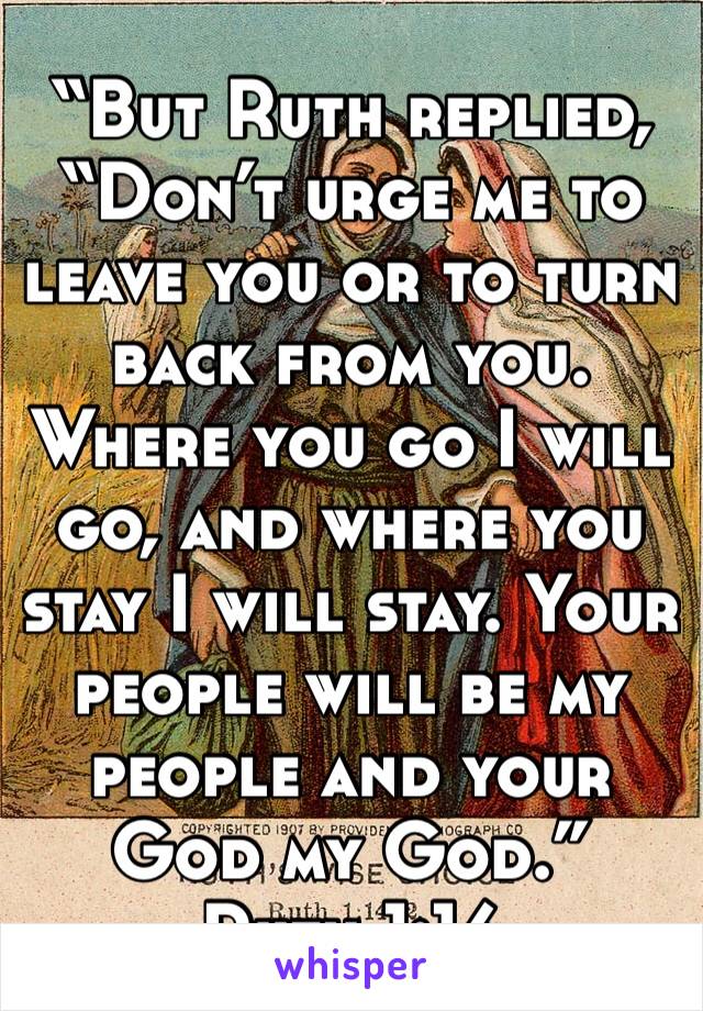 “But Ruth replied, “Don’t urge me to leave you or to turn back from you. Where you go I will go, and where you stay I will stay. Your people will be my people and your God my God.”
‭‭Ruth‬ ‭1:16