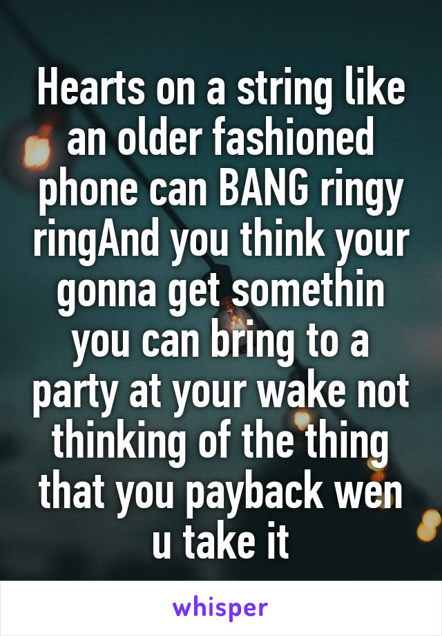 Hearts on a string like an older fashioned phone can BANG ringy ringAnd you think your gonna get somethin you can bring to a party at your wake not thinking of the thing that you payback wen u take it