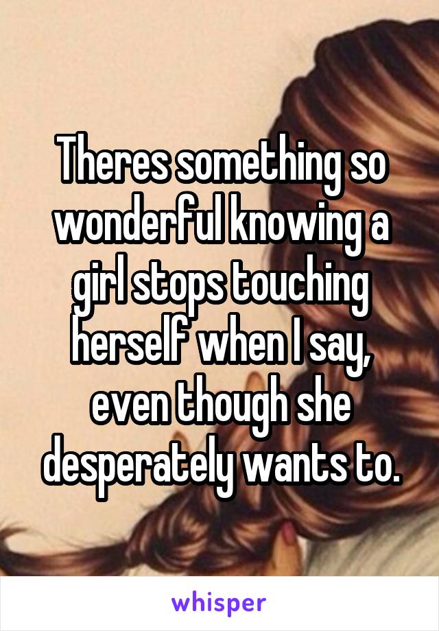 Theres something so wonderful knowing a girl stops touching herself when I say, even though she desperately wants to.