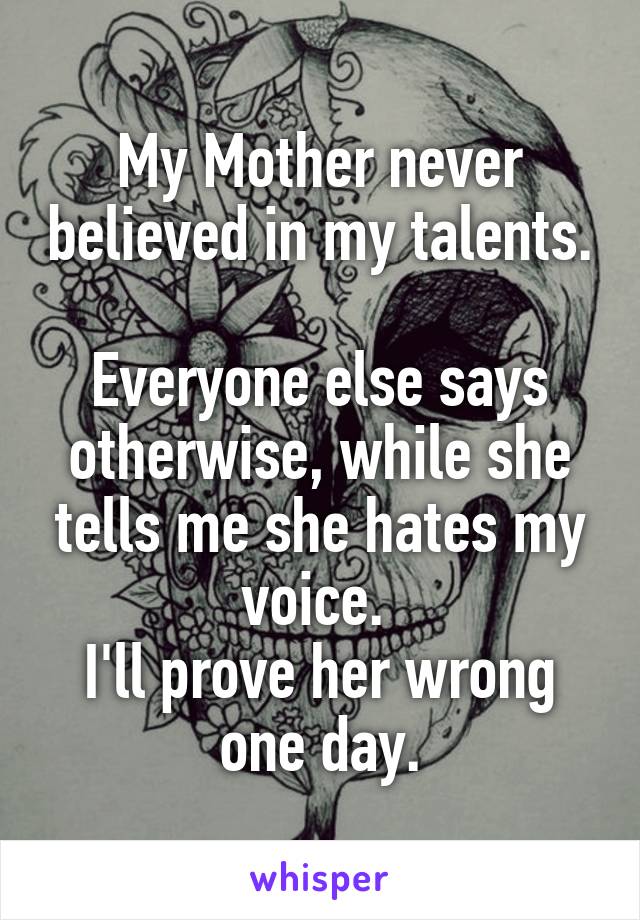 My Mother never believed in my talents. 
Everyone else says otherwise, while she tells me she hates my voice. 
I'll prove her wrong one day.