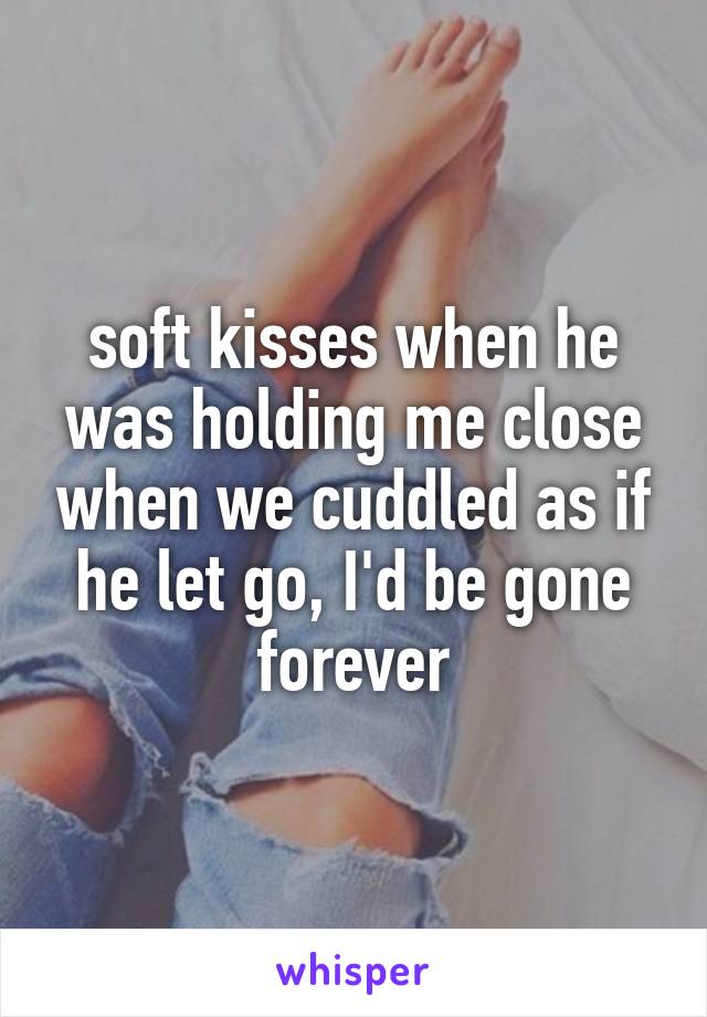 soft kisses when he was holding me close when we cuddled as if he let go, I'd be gone forever