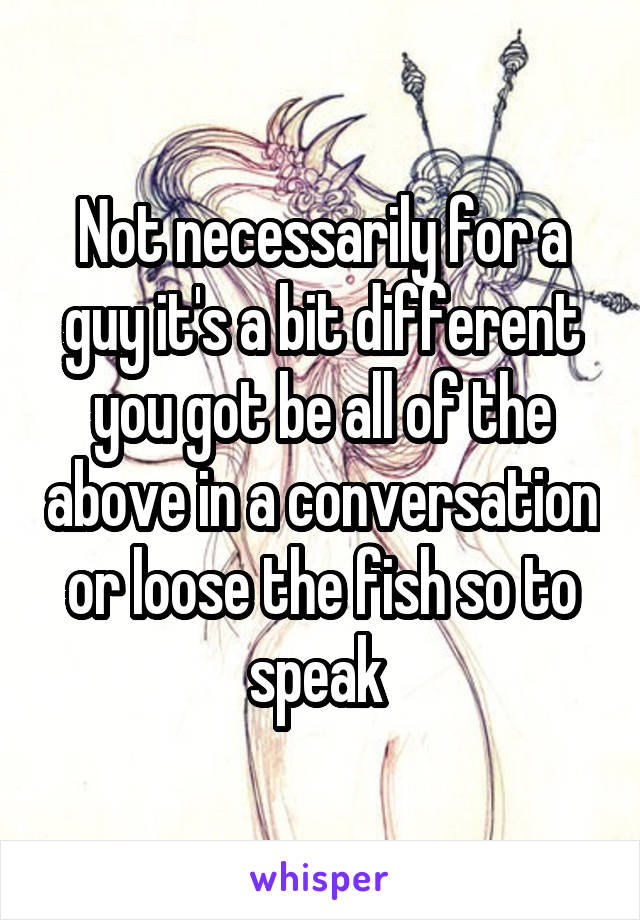 Not necessarily for a guy it's a bit different you got be all of the above in a conversation or loose the fish so to speak 