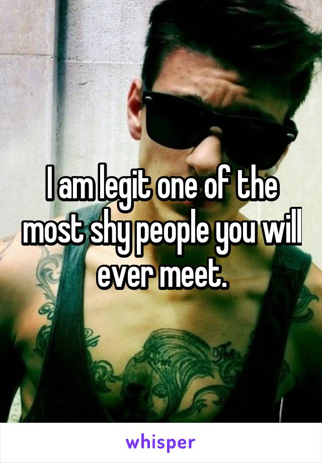 I am legit one of the most shy people you will ever meet.