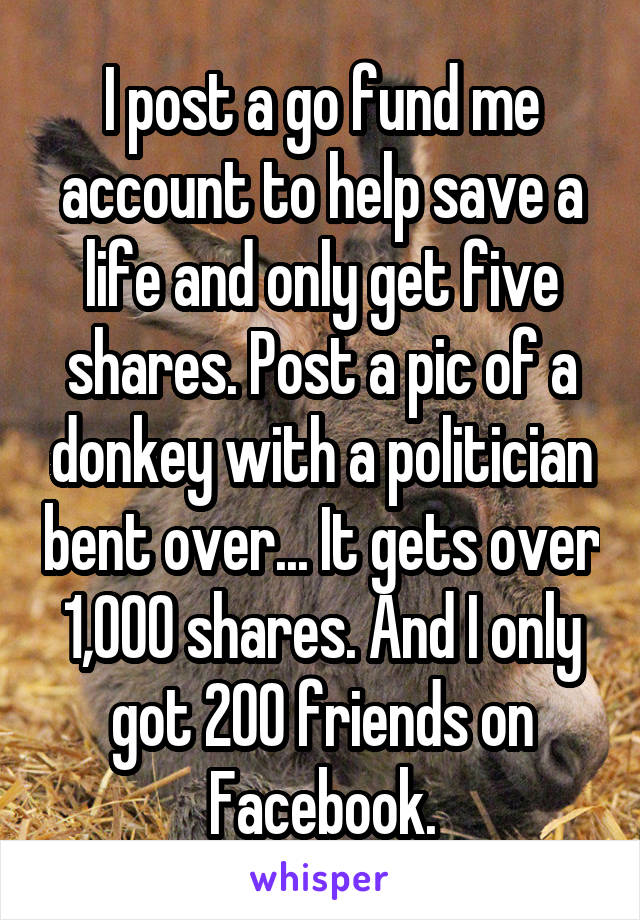 I post a go fund me account to help save a life and only get five shares. Post a pic of a donkey with a politician bent over... It gets over 1,000 shares. And I only got 200 friends on Facebook.