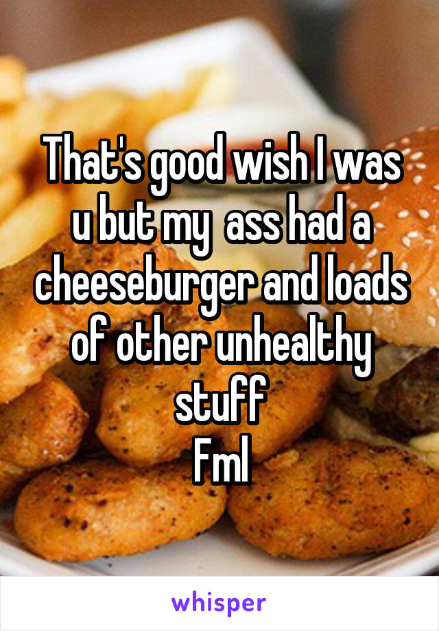 That's good wish I was u but my  ass had a cheeseburger and loads of other unhealthy stuff
Fml