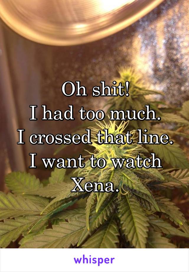 Oh shit!
I had too much.
I crossed that line.
I want to watch Xena.