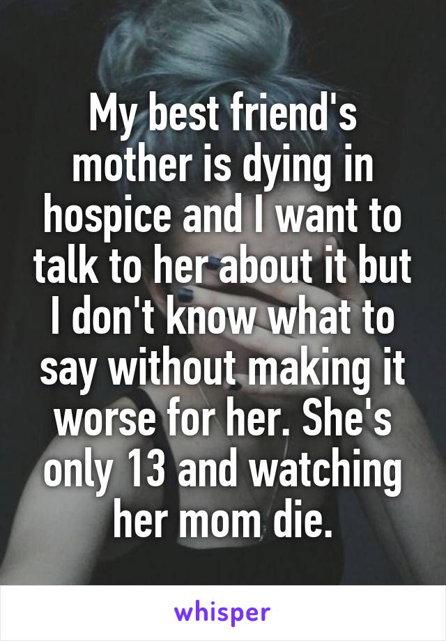 My best friend's mother is dying in hospice and I want to talk to her about it but I don't know what to say without making it worse for her. She's only 13 and watching her mom die.