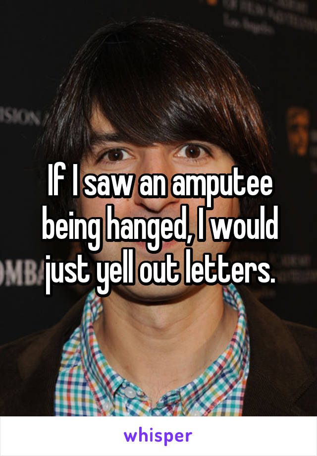 If I saw an amputee being hanged, I would just yell out letters.