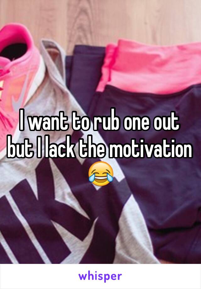 I want to rub one out but I lack the motivation 😂