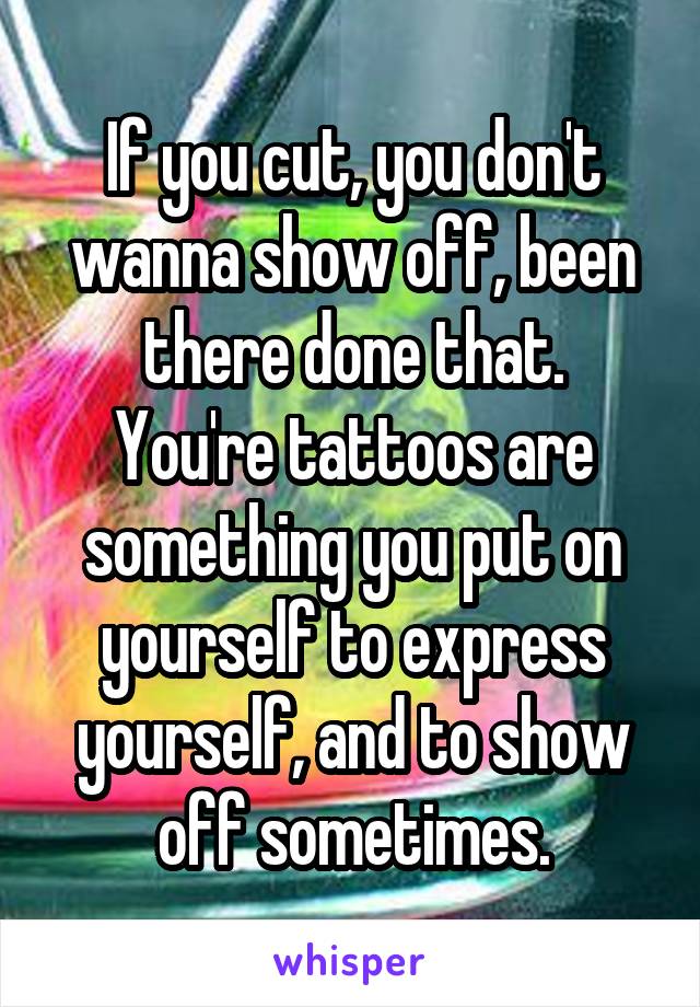 If you cut, you don't wanna show off, been there done that.
You're tattoos are something you put on yourself to express yourself, and to show off sometimes.