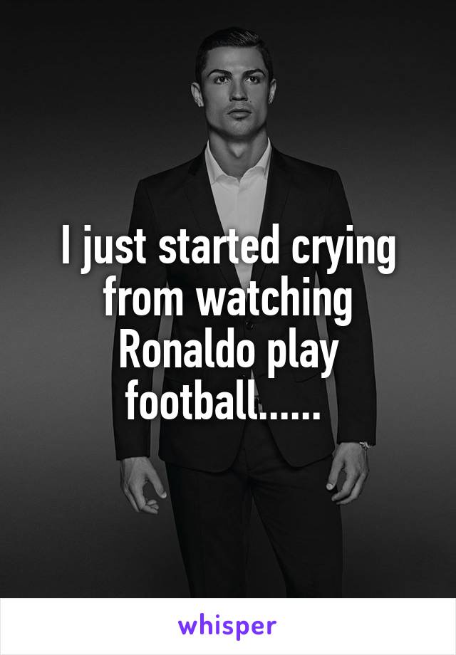 I just started crying from watching Ronaldo play football...... 