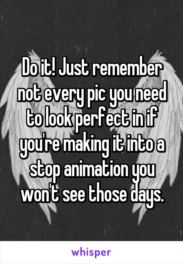 Do it! Just remember not every pic you need to look perfect in if you're making it into a stop animation you won't see those days.