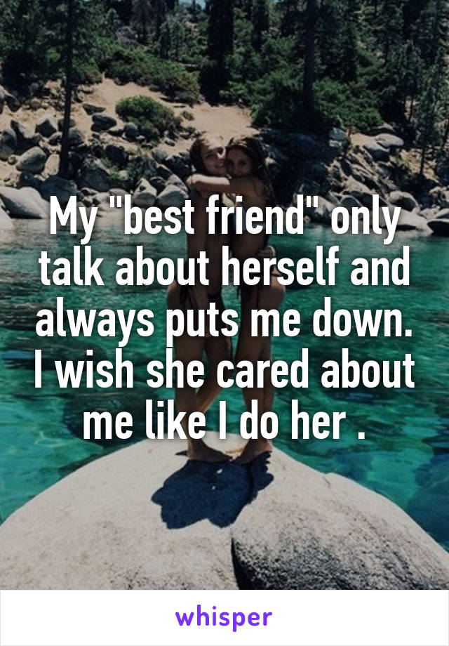 My "best friend" only talk about herself and always puts me down. I wish she cared about me like I do her .