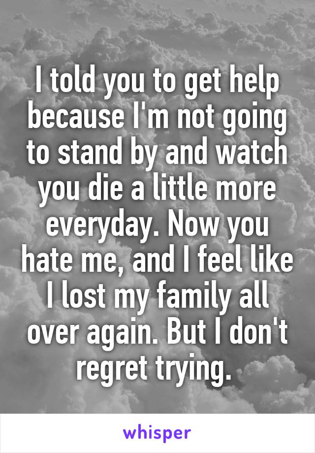 I told you to get help because I'm not going to stand by and watch you die a little more everyday. Now you hate me, and I feel like I lost my family all over again. But I don't regret trying. 