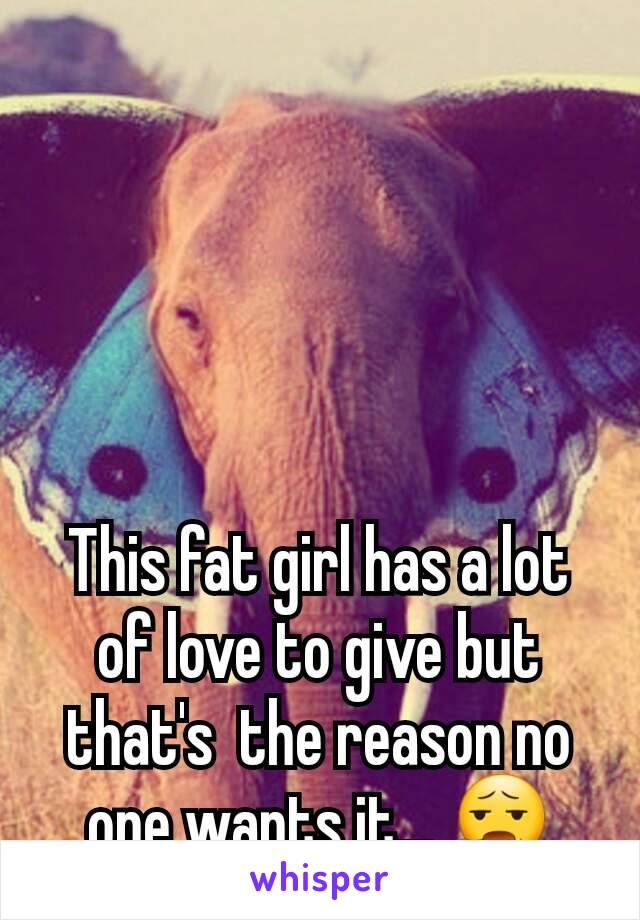 This fat girl has a lot of love to give but that's  the reason no one wants it... 😧