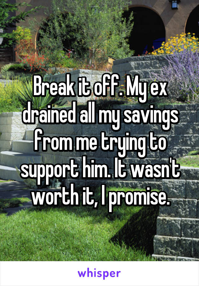 Break it off. My ex drained all my savings from me trying to support him. It wasn't worth it, I promise.