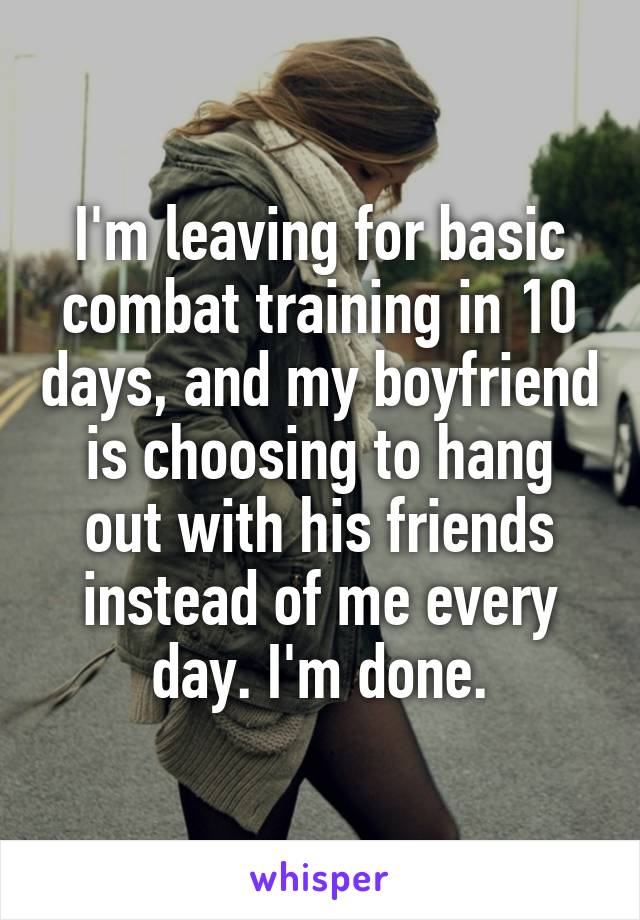 I'm leaving for basic combat training in 10 days, and my boyfriend is choosing to hang out with his friends instead of me every day. I'm done.