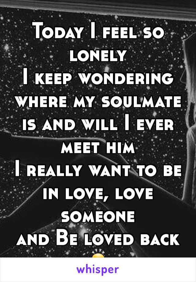 Today I feel so lonely
I keep wondering where my soulmate is and will I ever meet him
I really want to be in love, love someone 
and Be loved back 
🙇