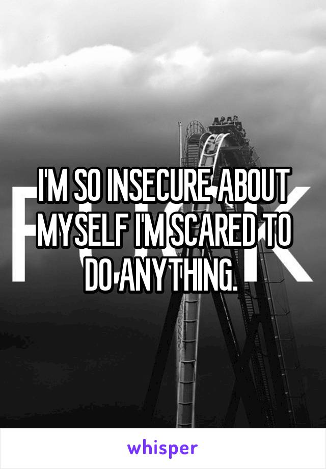 I'M SO INSECURE ABOUT MYSELF I'M SCARED TO DO ANYTHING. 