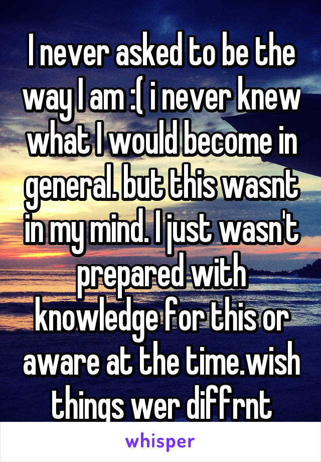 I never asked to be the way I am :( i never knew what I would become in general. but this wasnt in my mind. I just wasn't prepared with knowledge for this or aware at the time.wish things wer diffrnt