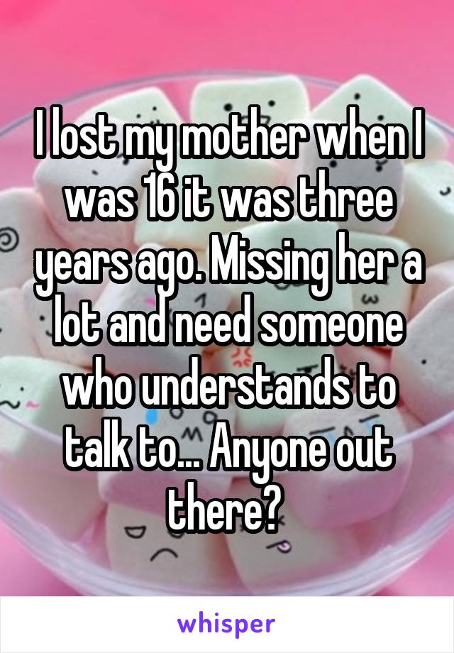 I lost my mother when I was 16 it was three years ago. Missing her a lot and need someone who understands to talk to... Anyone out there? 