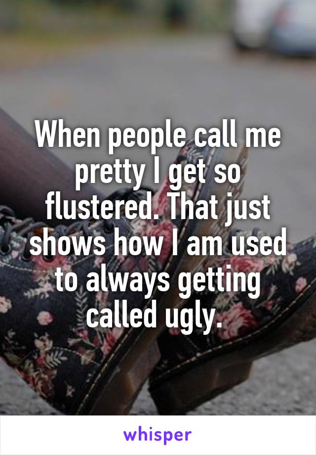 When people call me pretty I get so flustered. That just shows how I am used to always getting called ugly. 