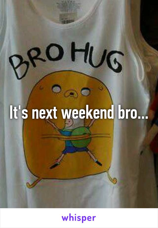 It's next weekend bro...