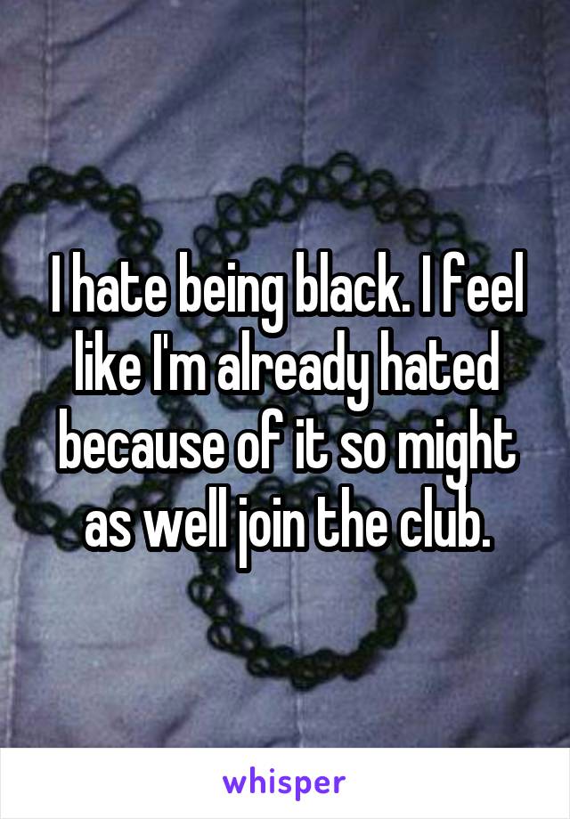 I hate being black. I feel like I'm already hated because of it so might as well join the club.