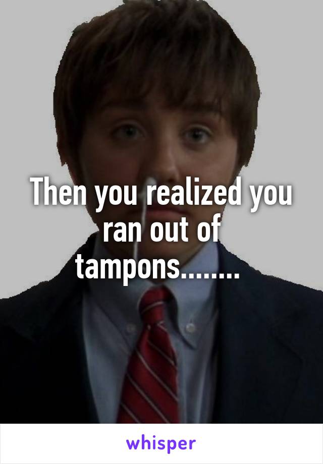 Then you realized you ran out of tampons........ 