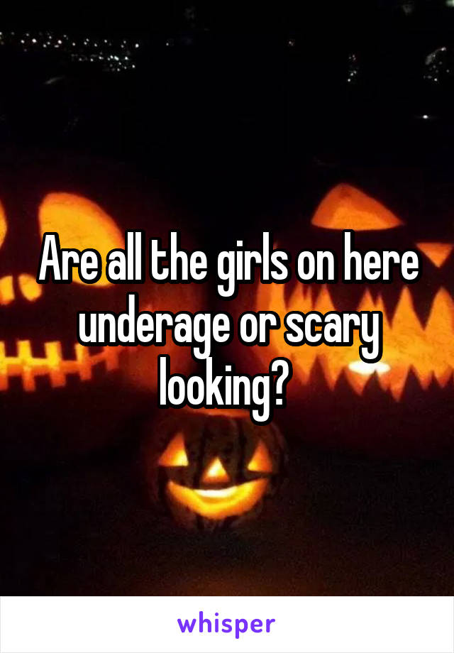 Are all the girls on here underage or scary looking? 