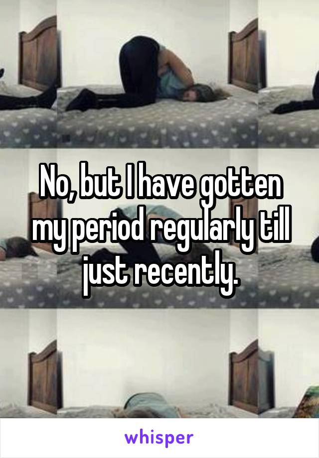 No, but I have gotten my period regularly till just recently.