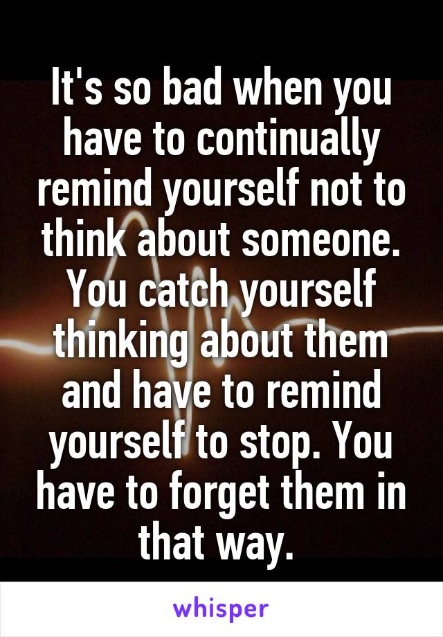 It's so bad when you have to continually remind yourself not to think about someone. You catch yourself thinking about them and have to remind yourself to stop. You have to forget them in that way. 